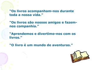 “ Os livros acompanham-nos durante toda a nossa vida.”      “ Os livros são nossos amigos e fazem-nos companhia.”  “ Aprendemos e divertimo-nos com os livros.” “ O livro é um mundo de aventuras.” 