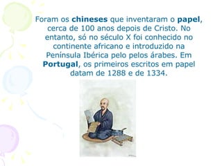 Foram os  chineses  que inventaram o  papel , cerca de 100 anos depois de Cristo. No entanto, só no século X foi conhecido no continente africano e introduzido na Península Ibérica pelo pelos árabes. Em  Portugal , os primeiros escritos em papel datam de 1288 e de 1334. 