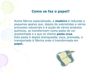 Como se faz o papel? Numa fábrica especializada, a  madeira  é reduzida a pequenas aparas que, depois de submetidas a vários processos industriais e à acção de vários produtos químicos, se transformam numa pasta de cor acastanhada e a que se chama  pasta crua .  Esta pasta é depois branqueada, seca, prensada, e transportada à fábrica onde é transformada em  papel.  
