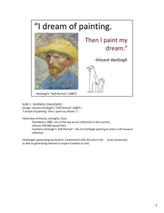 SLIDE 1 ‐ BUSINESS, CHALLENGES
(image: Vincent VanGogh’s “Self Portrait” (1887) –
“I dream of painting. Then I paint my dream.”)
•Overview of history, strengths, facts. 
•founded in 1885, one of the top six art collections in the country
•almost 700,000 square feet 
•contains VanGogh’s ‘Self‐Portrait’ ‐ the 1st VanGogh painting to enter a US museum 
ll ticollection
Challenges: generating excitement, involvement with the arts in the  local community, 
as well as generating interest to inspire travelers to visit.
1
 
