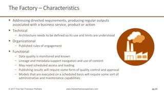 pg 23
The Factory – Characteristics
© 2017 First San Francisco Partners www.firstsanfranciscopartners.com
 Addressing directed requirements, producing regular outputs
associated with a business service, product or action
 Technical
− Architecture needs to be defined so its use and limits are understood
 Organizational
− Published rules of engagement
 Functional
− Data quality is monitored and known
− Lineage and metadata support navigation and use of content
− May need scheduled access and loading
− Publishing results will require some form of quality control and approval
− Models that are executed on a scheduled basis will require some sort of
administrative and maintenance capabilities
 