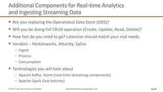 Additional Components for Real-time Analytics
and Ingesting Streaming Data
 Are you replacing the Operational Data Store (ODS)?
 Will you be doing full CRUD operation (Create, Update, Read, Delete)?
 How fast do you need to go? Latencies should match your real needs.
 Vendors – Hortonworks, Attunity, Splice
− Ingest
− Process
− Consumption
 Technologies you will hear about
− Apache Kafka, Storm (real-time streaming components)
− Apache Spark (fast batches)
pg 26© 2017 First San Francisco Partners www.firstsanfranciscopartners.com
 