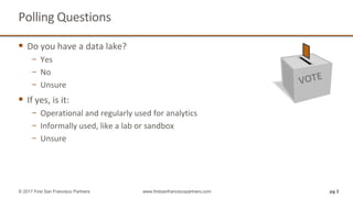 Polling Questions
 Do you have a data lake?
− Yes
− No
− Unsure
 If yes, is it:
− Operational and regularly used for analytics
− Informally used, like a lab or sandbox
− Unsure
pg 3© 2017 First San Francisco Partners www.firstsanfranciscopartners.com
 
