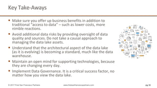 Key Take-Aways
 Make sure you offer up business benefits in addition to
traditional “access to data” – such as lower costs, more
nimble reactions.
 Avoid additional data risks by providing oversight of data
quality and sources. Do not take a causal approach to
managing the data lake assets.
 Understand that the architectural aspect of the data lake
(as it is evolving) is becoming a standard, much like the data
warehouse.
 Maintain an open mind for supporting technologies, because
they are changing every day.
 Implement Data Governance. It is a critical success factor, no
matter how you view the data lake.
pg 32© 2017 First San Francisco Partners www.firstsanfranciscopartners.com
 