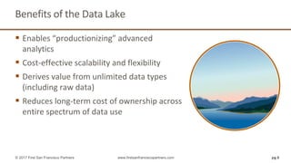 Benefits of the Data Lake
pg 6© 2017 First San Francisco Partners www.firstsanfranciscopartners.com
 Enables “productionizing” advanced
analytics
 Cost-effective scalability and flexibility
 Derives value from unlimited data types
(including raw data)
 Reduces long-term cost of ownership across
entire spectrum of data use
 