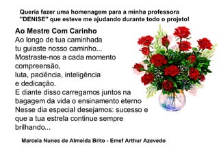 Ao Mestre Com Carinho  Ao longo de tua caminhada tu guiaste nosso caminho... Mostraste-nos a cada momento compreensão, luta, paciência, inteligência  e dedicação.  E diante disso carregamos juntos na bagagem da vida o ensinamento eterno  Nesse dia especial desejamos: sucesso e que a tua estrela continue sempre brilhando... Queria fazer uma homenagem para a minha professora ''DENISE'' que esteve me ajudando durante todo o projeto! Marcela Nunes de Almeida Brito - Emef Arthur Azevedo 