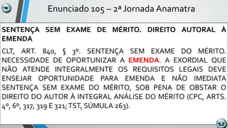 Enunciado 105 – 2ª Jornada Anamatra
SENTENÇA SEM EXAME DE MÉRITO. DIREITO AUTORAL À
EMENDA
CLT, ART. 840, § 3º. SENTENÇA SEM EXAME DO MÉRITO.
NECESSIDADE DE OPORTUNIZAR A EMENDA. A EXORDIAL QUE
NÃO ATENDE INTEGRALMENTE OS REQUISITOS LEGAIS DEVE
ENSEJAR OPORTUNIDADE PARA EMENDA E NÃO IMEDIATA
SENTENÇA SEM EXAME DO MÉRITO, SOB PENA DE OBSTAR O
DIREITO DO AUTOR À INTEGRAL ANÁLISE DO MÉRITO (CPC, ARTS.
4º, 6º, 317, 319 E 321;TST, SÚMULA 263).
 