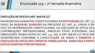 Enunciado 113 – 2ª Jornada Anamatra
EXECUÇÃO DE OFÍCIO E ART. 878 DA CLT
EM RAZÃO DAS GARANTIAS CONSTITUCIONAIS DA EFETIVIDADE (CF, ART. 5º,
XXXV), DA RAZOÁVEL DURAÇÃO DO PROCESSO (CF, ART. 5º, LXXVIII) E EM
FACE DA DETERMINAÇÃO CONSTITUCIONAL DA EXECUÇÃO DE OFÍCIO DAS
CONTRIBUIÇÕES PREVIDENCIÁRIAS, PARCELAS ESTAS ACESSÓRIAS DAS
OBRIGAÇÕES TRABALHISTAS (CF, ART. 114, VIII), O ART. 878 DA CLT DEVE SER
INTERPRETADO CONFORME A CONSTITUIÇÃO, DE MODO A PERMITIR A
EXECUÇÃO DE OFÍCIO DOS CRÉDITOS TRABALHISTAS, AINDA QUE A PARTE
ESTEJA ASSISTIDA POR ADVOGADO.
 