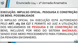 Enunciado 114 – 2ª Jornada Anamatra
EXECUÇÃO. IMPULSO OFICIAL. PESQUISA E CONSTRIÇÃO
DE BENS. POSSIBILIDADE
O IMPULSO OFICIAL DA EXECUÇÃO ESTÁ AUTORIZADO
PELO ART. 765 DA CLT E PERMITE AO JUIZ A UTILIZAÇÃO
DOS MECANISMOS DE PESQUISA E DE CONSTRIÇÃO DE
BENS, INCLUSIVE POR MEIO DO SISTEMA BACENJUD,
SENDO ESSE MERO PROCEDIMENTO PARA FORMALIZAÇÃO
DA PENHORA EM DINHEIRO.
 