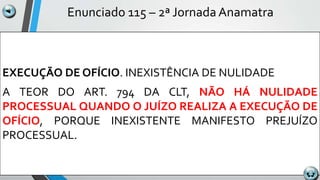 Enunciado 115 – 2ª Jornada Anamatra
EXECUÇÃO DE OFÍCIO. INEXISTÊNCIA DE NULIDADE
A TEOR DO ART. 794 DA CLT, NÃO HÁ NULIDADE
PROCESSUAL QUANDO O JUÍZO REALIZA A EXECUÇÃO DE
OFÍCIO, PORQUE INEXISTENTE MANIFESTO PREJUÍZO
PROCESSUAL.
 