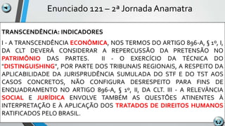 Enunciado 121 – 2ª Jornada Anamatra
TRANSCENDÊNCIA: INDICADORES
I - A TRANSCENDÊNCIA ECONÔMICA, NOS TERMOS DO ARTIGO 896-A, § 1º, I,
DA CLT DEVERÁ CONSIDERAR A REPERCUSSÃO DA PRETENSÃO NO
PATRIMÔNIO DAS PARTES. II - O EXERCÍCIO DA TÉCNICA DO
"DISTINGUISHING", POR PARTE DOS TRIBUNAIS REGIONAIS, A RESPEITO DA
APLICABILIDADE DA JURISPRUDÊNCIA SUMULADA DO STF E DO TST AOS
CASOS CONCRETOS, NÃO CONFIGURA DESRESPEITO PARA FINS DE
ENQUADRAMENTO NO ARTIGO 896-A, § 1º, II, DA CLT. III - A RELEVÂNCIA
SOCIAL E JURÍDICA ENVOLVE TAMBÉM AS QUESTÕES ATINENTES À
INTERPRETAÇÃO E À APLICAÇÃO DOS TRATADOS DE DIREITOS HUMANOS
RATIFICADOS PELO BRASIL.
 