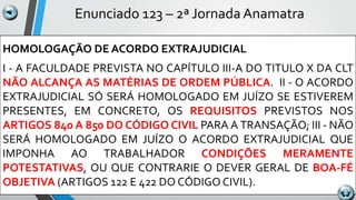 Enunciado 123 – 2ª Jornada Anamatra
HOMOLOGAÇÃO DE ACORDO EXTRAJUDICIAL
I - A FACULDADE PREVISTA NO CAPÍTULO III-A DO TITULO X DA CLT
NÃO ALCANÇA AS MATÉRIAS DE ORDEM PÚBLICA. II - O ACORDO
EXTRAJUDICIAL SÓ SERÁ HOMOLOGADO EM JUÍZO SE ESTIVEREM
PRESENTES, EM CONCRETO, OS REQUISITOS PREVISTOS NOS
ARTIGOS 840 A 850 DO CÓDIGO CIVIL PARA A TRANSAÇÃO; III - NÃO
SERÁ HOMOLOGADO EM JUÍZO O ACORDO EXTRAJUDICIAL QUE
IMPONHA AO TRABALHADOR CONDIÇÕES MERAMENTE
POTESTATIVAS, OU QUE CONTRARIE O DEVER GERAL DE BOA-FÉ
OBJETIVA (ARTIGOS 122 E 422 DO CÓDIGO CIVIL).
 