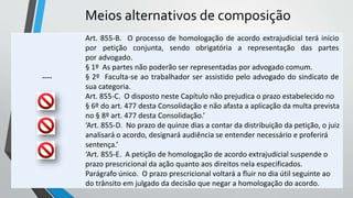 Meios alternativos de composição
----
Art. 855-B. O processo de homologação de acordo extrajudicial terá início
por petição conjunta, sendo obrigatória a representação das partes
por advogado.
§ 1º As partes não poderão ser representadas por advogado comum.
§ 2º Faculta-se ao trabalhador ser assistido pelo advogado do sindicato de
sua categoria.
Art. 855-C. O disposto neste Capítulo não prejudica o prazo estabelecido no
§ 6º do art. 477 desta Consolidação e não afasta a aplicação da multa prevista
no § 8º art. 477 desta Consolidação.’
‘Art. 855-D. No prazo de quinze dias a contar da distribuição da petição, o juiz
analisará o acordo, designará audiência se entender necessário e proferirá
sentença.’
‘Art. 855-E. A petição de homologação de acordo extrajudicial suspende o
prazo prescricional da ação quanto aos direitos nela especificados.
Parágrafo único. O prazo prescricional voltará a fluir no dia útil seguinte ao
do trânsito em julgado da decisão que negar a homologação do acordo.
 