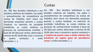 Custas
Art. 789. Nos dissídios individuais e nos
dissídios coletivos do trabalho, nas ações
e procedimentos de competência da
Justiça do Trabalho, bem como nas
demandas propostas perante a Justiça
Estadual, no exercício da jurisdição
trabalhista, as custas relativas ao
processo de conhecimento incidirão à
base de 2% (dois por cento), observado o
mínimo de R$ 10,64 (dez reais e sessenta
e quatro centavos) e serão
calculadas: [...]
Art. 789. Nos dissídios individuais e nos
dissídios coletivos do trabalho, nas ações e
procedimentos de competência da Justiça do
Trabalho, bem como nas demandas propostas
perante a Justiça Estadual, no exercício da
jurisdição trabalhista, as custas relativas ao
processo de conhecimento incidirão à base de
2% (dois por cento), observado o mínimo de R$
10,64 (dez reais e sessenta e quatro centavos) e
o máximo de quatro vezes o limite máximo dos
benefícios do regime geral de previdência
social, e serão calculadas: [...]
 