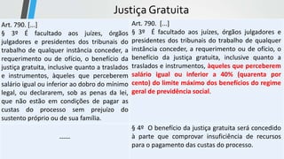 Justiça Gratuita
Art. 790. [...]
§ 3º É facultado aos juízes, órgãos
julgadores e presidentes dos tribunais do
trabalho de qualquer instância conceder, a
requerimento ou de ofício, o benefício da
justiça gratuita, inclusive quanto a traslados
e instrumentos, àqueles que perceberem
salário igual ou inferior ao dobro do mínimo
legal, ou declararem, sob as penas da lei,
que não estão em condições de pagar as
custas do processo sem prejuízo do
sustento próprio ou de sua família.
Art. 790. [...]
§ 3º É facultado aos juízes, órgãos julgadores e
presidentes dos tribunais do trabalho de qualquer
instância conceder, a requerimento ou de ofício, o
benefício da justiça gratuita, inclusive quanto a
traslados e instrumentos, àqueles que perceberem
salário igual ou inferior a 40% (quarenta por
cento) do limite máximo dos benefícios do regime
geral de previdência social.
-----
§ 4º O benefício da justiça gratuita será concedido
à parte que comprovar insuficiência de recursos
para o pagamento das custas do processo.
 