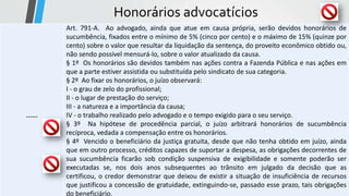 Honorários advocatícios
-----
Art. 791-A. Ao advogado, ainda que atue em causa própria, serão devidos honorários de
sucumbência, fixados entre o mínimo de 5% (cinco por cento) e o máximo de 15% (quinze por
cento) sobre o valor que resultar da liquidação da sentença, do proveito econômico obtido ou,
não sendo possível mensurá-lo, sobre o valor atualizado da causa.
§ 1º Os honorários são devidos também nas ações contra a Fazenda Pública e nas ações em
que a parte estiver assistida ou substituída pelo sindicato de sua categoria.
§ 2º Ao fixar os honorários, o juízo observará:
I - o grau de zelo do profissional;
II - o lugar de prestação do serviço;
III - a natureza e a importância da causa;
IV - o trabalho realizado pelo advogado e o tempo exigido para o seu serviço.
§ 3º Na hipótese de procedência parcial, o juízo arbitrará honorários de sucumbência
recíproca, vedada a compensação entre os honorários.
§ 4º Vencido o beneficiário da justiça gratuita, desde que não tenha obtido em juízo, ainda
que em outro processo, créditos capazes de suportar a despesa, as obrigações decorrentes de
sua sucumbência ficarão sob condição suspensiva de exigibilidade e somente poderão ser
executadas se, nos dois anos subsequentes ao trânsito em julgado da decisão que as
certificou, o credor demonstrar que deixou de existir a situação de insuficiência de recursos
que justificou a concessão de gratuidade, extinguindo-se, passado esse prazo, tais obrigações
do beneficiário.
 