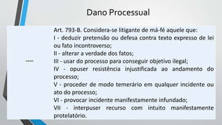 Dano Processual
----
Art. 793-B. Considera-se litigante de má-fé aquele que:
I - deduzir pretensão ou defesa contra texto expresso de lei
ou fato incontroverso;
II - alterar a verdade dos fatos;
III - usar do processo para conseguir objetivo ilegal;
IV - opuser resistência injustificada ao andamento do
processo;
V - proceder de modo temerário em qualquer incidente ou
ato do processo;
VI - provocar incidente manifestamente infundado;
VII - interpuser recurso com intuito manifestamente
protelatório.
 