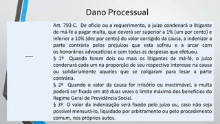 Dano Processual
----
Art. 793-C. De ofício ou a requerimento, o juízo condenará o litigante
de má-fé a pagar multa, que deverá ser superior a 1% (um por cento) e
inferior a 10% (dez por cento) do valor corrigido da causa, a indenizar a
parte contrária pelos prejuízos que esta sofreu e a arcar com
os honorários advocatícios e com todas as despesas que efetuou.
§ 1º Quando forem dois ou mais os litigantes de má-fé, o juízo
condenará cada um na proporção de seu respectivo interesse na causa
ou solidariamente aqueles que se coligaram para lesar a parte
contrária.
§ 2º Quando o valor da causa for irrisório ou inestimável, a multa
poderá ser fixada em até duas vezes o limite máximo dos benefícios do
Regime Geral de Previdência Social.
§ 3º O valor da indenização será fixado pelo juízo ou, caso não seja
possível mensurá-lo, liquidado por arbitramento ou pelo procedimento
comum, nos próprios autos.
 