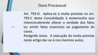 Dano Processual
----
Art. 793-D. Aplica-se a multa prevista no art.
793-C desta Consolidação à testemunha que
intencionalmente alterar a verdade dos fatos
ou omitir fatos essenciais ao julgamento da
causa.
Parágrafo único. A execução da multa prevista
neste artigo dar-se-á nos mesmos autos.
 
