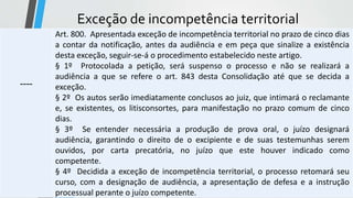 Exceção de incompetência territorial
----
Art. 800. Apresentada exceção de incompetência territorial no prazo de cinco dias
a contar da notificação, antes da audiência e em peça que sinalize a existência
desta exceção, seguir-se-á o procedimento estabelecido neste artigo.
§ 1º Protocolada a petição, será suspenso o processo e não se realizará a
audiência a que se refere o art. 843 desta Consolidação até que se decida a
exceção.
§ 2º Os autos serão imediatamente conclusos ao juiz, que intimará o reclamante
e, se existentes, os litisconsortes, para manifestação no prazo comum de cinco
dias.
§ 3º Se entender necessária a produção de prova oral, o juízo designará
audiência, garantindo o direito de o excipiente e de suas testemunhas serem
ouvidos, por carta precatória, no juízo que este houver indicado como
competente.
§ 4º Decidida a exceção de incompetência territorial, o processo retomará seu
curso, com a designação de audiência, a apresentação de defesa e a instrução
processual perante o juízo competente.
 