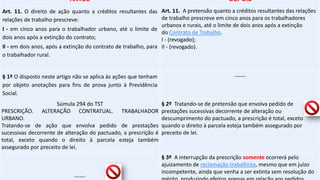 ANTES DEPOIS
Art. 11. O direito de ação quanto a créditos resultantes das
relações de trabalho prescreve:
I - em cinco anos para o trabalhador urbano, até o limite de
dois anos após a extinção do contrato;
Il - em dois anos, após a extinção do contrato de trabalho, para
o trabalhador rural.
Art. 11. A pretensão quanto a créditos resultantes das relações
de trabalho prescreve em cinco anos para os trabalhadores
urbanos e rurais, até o limite de dois anos após a extinção
do Contrato de Trabalho.
I - (revogado);
II - (revogado).
§ 1º O disposto neste artigo não se aplica às ações que tenham
por objeto anotações para fins de prova junto à Previdência
Social.
------
Súmula 294 do TST
PRESCRIÇÃO. ALTERAÇÃO CONTRATUAL. TRABALHADOR
URBANO.
Tratando-se de ação que envolva pedido de prestações
sucessivas decorrente de alteração do pactuado, a prescrição é
total, exceto quando o direito à parcela esteja também
assegurado por preceito de lei.
§ 2º Tratando-se de pretensão que envolva pedido de
prestações sucessivas decorrente de alteração ou
descumprimento do pactuado, a prescrição é total, exceto
quando o direito à parcela esteja também assegurado por
preceito de lei.
------
§ 3º A interrupção da prescrição somente ocorrerá pelo
ajuizamento de reclamação trabalhista, mesmo que em juízo
incompetente, ainda que venha a ser extinta sem resolução do
 