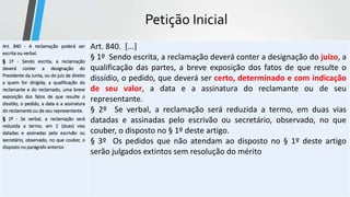 Petição Inicial
Art. 840 - A reclamação poderá ser
escrita ou verbal.
§ 1º - Sendo escrita, a reclamação
deverá conter a designação do
Presidente da Junta, ou do juiz de direito
a quem for dirigida, a qualificação do
reclamante e do reclamado, uma breve
exposição dos fatos de que resulte o
dissídio, o pedido, a data e a assinatura
do reclamante ou de seu representante.
§ 2º - Se verbal, a reclamação será
reduzida a termo, em 2 (duas) vias
datadas e assinadas pelo escrivão ou
secretário, observado, no que couber, o
disposto no parágrafo anterior.
Art. 840. [...]
§ 1º Sendo escrita, a reclamação deverá conter a designação do juízo, a
qualificação das partes, a breve exposição dos fatos de que resulte o
dissídio, o pedido, que deverá ser certo, determinado e com indicação
de seu valor, a data e a assinatura do reclamante ou de seu
representante.
§ 2º Se verbal, a reclamação será reduzida a termo, em duas vias
datadas e assinadas pelo escrivão ou secretário, observado, no que
couber, o disposto no § 1º deste artigo.
§ 3º Os pedidos que não atendam ao disposto no § 1º deste artigo
serão julgados extintos sem resolução do mérito
 
