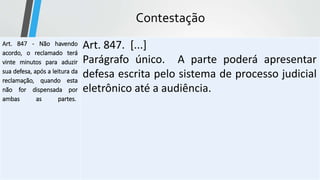 Contestação
Art. 847 - Não havendo
acordo, o reclamado terá
vinte minutos para aduzir
sua defesa, após a leitura da
reclamação, quando esta
não for dispensada por
ambas as partes.
Art. 847. [...]
Parágrafo único. A parte poderá apresentar
defesa escrita pelo sistema de processo judicial
eletrônico até a audiência.
 