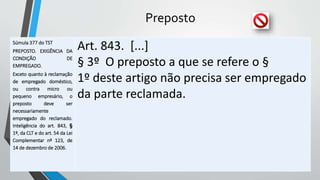 Preposto
Súmula 377 do TST
PREPOSTO. EXIGÊNCIA DA
CONDIÇÃO DE
EMPREGADO.
Exceto quanto à reclamação
de empregado doméstico,
ou contra micro ou
pequeno empresário, o
preposto deve ser
necessariamente
empregado do reclamado.
Inteligência do art. 843, §
1º, da CLT e do art. 54 da Lei
Complementar nº 123, de
14 de dezembro de 2006.
Art. 843. [...]
§ 3º O preposto a que se refere o §
1º deste artigo não precisa ser empregado
da parte reclamada.
 