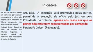 Iniciativa
Art. 878 - A execução poderá
ser promovida por qualquer
interessado, ou ex officio pelo
próprio Juiz ou Presidente ou
Tribunal competente, nos
termos do artigo anterior.
Parágrafo único - Quando se
tratar de decisão dos
Tribunais Regionais, a
execução poderá ser
promovida pela Procuradoria
da Justiça do Trabalho.
Art. 878. A execução será promovida pelas partes,
permitida a execução de ofício pelo juiz ou pelo
Presidente do Tribunal apenas nos casos em que as
partes não estiverem representadas por advogado.
Parágrafo único. (Revogado).
 