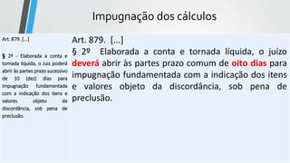 Impugnação dos cálculos
Art. 879. [...]
§ 2º - Elaborada a conta e
tornada líquida, o Juiz poderá
abrir às partes prazo sucessivo
de 10 (dez) dias para
impugnação fundamentada
com a indicação dos itens e
valores objeto da
discordância, sob pena de
preclusão.
Art. 879. [...]
§ 2º Elaborada a conta e tornada líquida, o juízo
deverá abrir às partes prazo comum de oito dias para
impugnação fundamentada com a indicação dos itens
e valores objeto da discordância, sob pena de
preclusão.
 