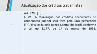 Atualização dos créditos trabalhistas
-----
Art. 879. [...]
§ 7º A atualização dos créditos decorrentes de
condenação judicial será feita pela Taxa Referencial
(TR), divulgada pelo Banco Central do Brasil, conforme
a Lei no 8.177, de 1º de março de 1991.
 