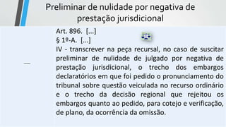 Preliminar de nulidade por negativa de
prestação jurisdicional
-----
Art. 896. [...]
§ 1º-A. [...]
IV - transcrever na peça recursal, no caso de suscitar
preliminar de nulidade de julgado por negativa de
prestação jurisdicional, o trecho dos embargos
declaratórios em que foi pedido o pronunciamento do
tribunal sobre questão veiculada no recurso ordinário
e o trecho da decisão regional que rejeitou os
embargos quanto ao pedido, para cotejo e verificação,
de plano, da ocorrência da omissão.
 