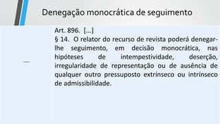 Denegação monocrática de seguimento
-----
Art. 896. [...]
§ 14. O relator do recurso de revista poderá denegar-
lhe seguimento, em decisão monocrática, nas
hipóteses de intempestividade, deserção,
irregularidade de representação ou de ausência de
qualquer outro pressuposto extrínseco ou intrínseco
de admissibilidade.
 