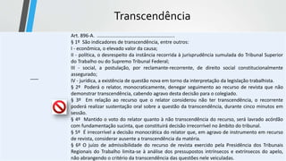 Transcendência
-----
Art. 896-A. ..........................................................
§ 1º São indicadores de transcendência, entre outros:
I - econômica, o elevado valor da causa;
II - política, o desrespeito da instância recorrida à jurisprudência sumulada do Tribunal Superior
do Trabalho ou do Supremo Tribunal Federal;
III - social, a postulação, por reclamante-recorrente, de direito social constitucionalmente
assegurado;
IV - jurídica, a existência de questão nova em torno da interpretação da legislação trabalhista.
§ 2º Poderá o relator, monocraticamente, denegar seguimento ao recurso de revista que não
demonstrar transcendência, cabendo agravo desta decisão para o colegiado.
§ 3º Em relação ao recurso que o relator considerou não ter transcendência, o recorrente
poderá realizar sustentação oral sobre a questão da transcendência, durante cinco minutos em
sessão.
§ 4º Mantido o voto do relator quanto à não transcendência do recurso, será lavrado acórdão
com fundamentação sucinta, que constituirá decisão irrecorrível no âmbito do tribunal.
§ 5º É irrecorrível a decisão monocrática do relator que, em agravo de instrumento em recurso
de revista, considerar ausente a transcendência da matéria.
§ 6º O juízo de admissibilidade do recurso de revista exercido pela Presidência dos Tribunais
Regionais do Trabalho limita-se à análise dos pressupostos intrínsecos e extrínsecos do apelo,
não abrangendo o critério da transcendência das questões nele veiculadas.
 