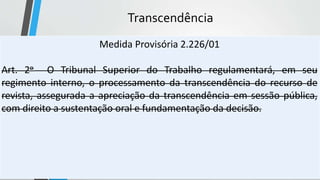 Transcendência
Medida Provisória 2.226/01
Art. 2o O Tribunal Superior do Trabalho regulamentará, em seu
regimento interno, o processamento da transcendência do recurso de
revista, assegurada a apreciação da transcendência em sessão pública,
com direito a sustentação oral e fundamentação da decisão.
 