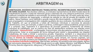ARBITRAGEM 01
ARBITRAGEM. DISSÍDIOS INDIVIDUAIS TRABALHISTAS. INCOMPATIBILIDADE. INEXISTÊNCIA
DE COISA JULGADA. Nos dissídios coletivos, os sindicatos representativos de determinada classe de
trabalhadores buscam a tutela de interesses gerais e abstratos de uma categoria profissional, como
melhores condições de trabalho e remuneração. Os direitos discutidos são, na maior parte das vezes,
disponíveis e passíveis de negociação, a exemplo da redução ou não da jornada de trabalho e de
salário. Nessa hipótese, como defende a grande maioria dos doutrinadores, a arbitragem é viável,
pois empregados e empregadores têm respaldo igualitário de seus sindicatos. No âmbito da Justiça
do Trabalho, em que se pretende a tutela de interesses individuais e concretos de pessoas
identificáveis, como, por exemplo, o salário e as férias, a arbitragem é desaconselhável, porque outro
é o contexto: aqui, imperativa é a observância do princípio protetivo, fundamento do direito
individual do trabalhador, que se justifica em face do desequilíbrio existente nas relações entre
trabalhador - hipossuficiente - e empregador. Esse princípio, que alça patamar constitucional, busca,
efetivamente, tratar os empregados de forma desigual para reduzir a desigualdade nas relações
trabalhistas, de modo a limitar a autonomia privada. Imperativa, também, é a observância do
princípio da irrenunciabilidade, que nada mais é do que o desdobramento do primeiro. São tratados
aqui os direitos do trabalho indisponíveis previstos, quase sempre, em normas cogentes, que
confirmam o princípio protetivo do trabalhador. Incompatível, portanto, o instituto da arbitragem
nos dissídios individuais trabalhistas. Não há falar, portanto, em existência de coisa julgada. Agravo
de instrumento desprovido. (TST-AIRR-633-96.2013.5.02.0382, Relator Ministro: José Roberto Freire
Pimenta, Data de Julgamento: 28/03/2017, 2ªTurma, Data de Publicação: DEJT 31/03/2017)
 