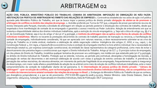 ARBITRAGEM 02
AÇÃO CIVIL PÚBLICA. MINISTÉRIO PÚBLICO DO TRABALHO. CÂMARA DE ARBITRAGEM. IMPOSIÇÃO DE OBRIGAÇÃO DE NÃO FAZER.
ABSTENÇÃO DA PRÁTICA DE ARBITRAGEM NO ÂMBITO DAS RELAÇÕES DE EMPREGO 1. Controvérsia estabelecida nos autos de ação civil pública
ajuizada pelo Ministério Público do Trabalho, em que se busca impor a pessoa jurídica de direito privado obrigação de abster-se de promover a
arbitragem de conflitos no âmbito das relações de emprego. 2. Acórdão proferido por Turma do TST que, a despeito de prover parcialmente recurso de
revista interposto pelo Parquet, chancela a atividade de arbitragem em relação ao período posterior à dissolução dos contratos de trabalho, desde que
respeitada a livre manifestação de vontade do ex-empregado e garantido o acesso irrestrito ao Poder Judiciário. Adoção de entendimento em que se
sustenta a disponibilidade relativa dos direitos individuais trabalhistas, após a extinção do vínculo empregatício. 3. Seja sob a ótica do artigo 114, §§ 1º e
2º, da Constituição Federal, seja à luz do artigo 1º da Lei nº 9.307/1996, o instituto da arbitragem não se aplica como forma de solução de conflitos
individuais trabalhistas. Mesmo no tocante às prestações decorrentes do contrato de trabalho passíveis de transação ou renúncia, a manifestação de
vontade do empregado, individualmente considerado, há que ser apreciada com naturais reservas, e deve necessariamente submeter-se ao crivo da
Justiça do Trabalho ou à tutela sindical, mediante a celebração de válida negociação coletiva. Inteligência dos artigos 7º, XXVI, e 114, caput, I, da
Constituição Federal. 4. Em regra, a hipossuficiência econômica ínsita à condição de empregado interfere no livre arbítrio individual. Daí a necessidade de
intervenção estatal ou, por expressa autorização constitucional, da entidade de classe representativa da categoria profissional, como meio de evitar o
desvirtuamento dos preceitos legais e constitucionais que regem o Direito Individual do Trabalho. Artigo 9º da CLT. 5. O princípio tuitivo do empregado,
um dos pilares do Direito do Trabalho, inviabiliza qualquer tentativa de promover-se a arbitragem, nos moldes em que estatuído pela Lei nº 9.307/1996,
no âmbito do Direito Individual do Trabalho. Proteção que se estende, inclusive, ao período pós-contratual, abrangidas a homologação da rescisão, a
percepção de verbas daí decorrentes e até eventual celebração de acordo com vistas à quitação do extinto contrato de trabalho. A premência da
percepção das verbas rescisórias, de natureza alimentar, em momento de particular fragilidade do ex-empregado, frequentemente sujeito à insegurança
do desemprego, com maior razão afasta a possibilidade de adoção da via arbitral como meio de solução de conflitos individuais trabalhistas, ante o maior
comprometimento da vontade do trabalhador diante de tal panorama. 6. A intermediação de pessoa jurídica de direito privado - "câmara de
arbitragem" - quer na solução de conflitos, quer na homologação de acordos envolvendo direitos individuais trabalhistas, não se compatibiliza com
o modelo de intervencionismo estatal norteador das relações de emprego no Brasil. 7. Embargos do Ministério Público do Trabalho de que se conhece,
por divergência jurisprudencial, e a que se dá provimento. (TST-E-ED-RR-25900-67.2008.5.03.0075, Relator Ministro: João Oreste Dalazen, Data de
Julgamento: 16/04/2015, Subseção I Especializada em Dissídios Individuais, Data de Publicação: DEJT 22/05/2015)
 