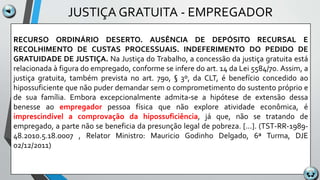 JUSTIÇA GRATUITA - EMPREGADOR
RECURSO ORDINÁRIO DESERTO. AUSÊNCIA DE DEPÓSITO RECURSAL E
RECOLHIMENTO DE CUSTAS PROCESSUAIS. INDEFERIMENTO DO PEDIDO DE
GRATUIDADE DE JUSTIÇA. Na Justiça do Trabalho, a concessão da justiça gratuita está
relacionada à figura do empregado, conforme se infere do art. 14 da Lei 5584/70. Assim, a
justiça gratuita, também prevista no art. 790, § 3º, da CLT, é benefício concedido ao
hipossuficiente que não puder demandar sem o comprometimento do sustento próprio e
de sua família. Embora excepcionalmente admita-se a hipótese de extensão dessa
benesse ao empregador pessoa física que não explore atividade econômica, é
imprescindível a comprovação da hipossuficiência, já que, não se tratando de
empregado, a parte não se beneficia da presunção legal de pobreza. [...]. (TST-RR-1989-
48.2010.5.18.0007 , Relator Ministro: Mauricio Godinho Delgado, 6ª Turma, DJE
02/12/2011)
 