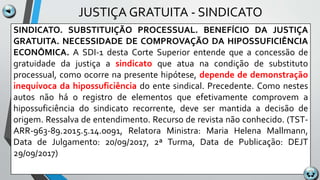 JUSTIÇA GRATUITA - SINDICATO
SINDICATO. SUBSTITUIÇÃO PROCESSUAL. BENEFÍCIO DA JUSTIÇA
GRATUITA. NECESSIDADE DE COMPROVAÇÃO DA HIPOSSUFICIÊNCIA
ECONÔMICA. A SDI-1 desta Corte Superior entende que a concessão de
gratuidade da justiça a sindicato que atua na condição de substituto
processual, como ocorre na presente hipótese, depende de demonstração
inequívoca da hipossuficiência do ente sindical. Precedente. Como nestes
autos não há o registro de elementos que efetivamente comprovem a
hipossuficiência do sindicato recorrente, deve ser mantida a decisão de
origem. Ressalva de entendimento. Recurso de revista não conhecido. (TST-
ARR-963-89.2015.5.14.0091, Relatora Ministra: Maria Helena Mallmann,
Data de Julgamento: 20/09/2017, 2ª Turma, Data de Publicação: DEJT
29/09/2017)
 