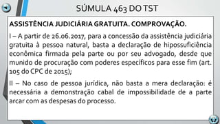 SÚMULA 463 DOTST
ASSISTÊNCIA JUDICIÁRIA GRATUITA. COMPROVAÇÃO.
I – A partir de 26.06.2017, para a concessão da assistência judiciária
gratuita à pessoa natural, basta a declaração de hipossuficiência
econômica firmada pela parte ou por seu advogado, desde que
munido de procuração com poderes específicos para esse fim (art.
105 do CPC de 2015);
II – No caso de pessoa jurídica, não basta a mera declaração: é
necessária a demonstração cabal de impossibilidade de a parte
arcar com as despesas do processo.
 