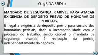 OJ 98 DA SBDI-2
MANDADO DE SEGURANÇA. CABÍVEL PARA ATACAR
EXIGÊNCIA DE DEPÓSITO PRÉVIO DE HONORÁRIOS
PERICIAIS.
É ilegal a exigência de depósito prévio para custeio dos
honorários periciais, dada a incompatibilidade com o
processo do trabalho, sendo cabível o mandado de
segurança visando à realização da perícia,
independentemente do depósito.
 