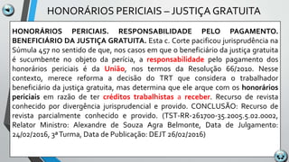 HONORÁRIOS PERICIAIS – JUSTIÇA GRATUITA
HONORÁRIOS PERICIAIS. RESPONSABILIDADE PELO PAGAMENTO.
BENEFICIÁRIO DA JUSTIÇA GRATUITA. Esta c. Corte pacificou jurisprudência na
Súmula 457 no sentido de que, nos casos em que o beneficiário da justiça gratuita
é sucumbente no objeto da perícia, a responsabilidade pelo pagamento dos
honorários periciais é da União, nos termos da Resolução 66/2010. Nesse
contexto, merece reforma a decisão do TRT que considera o trabalhador
beneficiário da justiça gratuita, mas determina que ele arque com os honorários
periciais em razão de ter créditos trabalhistas a receber. Recurso de revista
conhecido por divergência jurisprudencial e provido. CONCLUSÃO: Recurso de
revista parcialmente conhecido e provido. (TST-RR-261700-35.2005.5.02.0002,
Relator Ministro: Alexandre de Souza Agra Belmonte, Data de Julgamento:
24/02/2016, 3ªTurma, Data de Publicação: DEJT 26/02/2016)
 