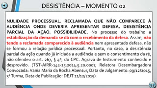 DESISTÊNCIA – MOMENTO 02
NULIDADE PROCESSUAL. RECLAMADA QUE NÃO COMPARECE À
AUDIÊNCIA ONDE DEVERIA APRESENTAR DEFESA. DESISTÊNCIA
PARCIAL DA AÇÃO. POSSIBILIDADE. No processo do trabalho a
estabilização da demanda se dá com o recebimento da defesa. Assim, não
tendo a reclamada comparecido à audiência nem apresentado defesa, não
se formou a relação jurídica processual. Portanto, no caso, a desistência
parcial da ação quando já iniciada a audiência e sem o consentimento da ré,
não ofendeu o art. 267, § 4º, do CPC. Agravo de Instrumento conhecido e
desprovido. (TST-AIRR-142-15.2014.5.20.0007, Relatora Desembargadora
Convocada: Vania Maria da Rocha Abensur, Data de Julgamento: 09/12/2015,
3ªTurma, Data de Publicação: DEJT 11/12/2015)
 