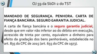 OJ 59 da SbDI-2 doTST
MANDADO DE SEGURANÇA. PENHORA. CARTA DE
FIANÇA BANCÁRIA. SEGURO GARANTIA JUDICIAL.
A carta de fiança bancária e o seguro garantia judicial,
desde que em valor não inferior ao do débito em execução,
acrescido de trinta por cento, equivalem a dinheiro para
efeito da gradação dos bens penhoráveis, estabelecida no
art. 835 do CPC de 2015 (art. 655 do CPC de 1973).
 