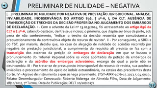 PRELIMINAR DE NULIDADE – NEGATIVA
[...] PRELIMINAR DE NULIDADE POR NEGATIVA DE PRESTAÇÃO JURISDICIONAL. ANÁLISE.
INVIABILIDADE. INOBSERVÂNCIA DO ARTIGO 896, § 1º-A, I, DA CLT. AUSÊNCIA DE
TRANSCRIÇÃO DE TRECHOS DA DECISÃO PROFERIDA NO JULGAMENTO DOS EMBARGOS
DE DECLARAÇÃO. I - Com o advento da Lei nº 13.015/2014, foi acrescentado ao artigo 896 da
CLT o § 1º-A, cabendo destacar, dentre seus incisos, o primeiro, que dispõe ser ônus da parte, sob
pena de não conhecimento, "indicar o trecho da decisão recorrida que consubstancia o
prequestionamento da controvérsia objeto do recurso de revista". II - Por conseguinte, a SBDI-1
do TST, por maioria, decidiu que, no caso de alegação de nulidade do acórdão recorrido por
negativa de prestação jurisdicional, o cumprimento do requisito ali previsto se faz com a
transcrição dos excertos da petição de embargos de declaração em que se buscou o
pronunciamento do Tribunal Regional sobre os vícios apontados da petição de embargos de
declaração e do acórdão dos embargos aclaratórios, encargo do qual a parte não se
desincumbiu. III - Por tratar-se de pressuposto intransponível do recurso de revista, sua ausência
inviabiliza o processamento do apelo de índole extraordinária, na esteira dos precedentes desta
Corte. IV - Agravo de instrumento a que se nega provimento. (TST-AIRR-1076-15.2013.5.04.0019 ,
Relator Desembargador Convocado: Roberto Nobrega de Almeida Filho, Data de Julgamento:
18/10/2017, 7ªTurma, Data de Publicação: DEJT 20/10/2017)
 