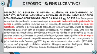 DEPÓSITO – S/ FINS LUCRATIVOS
DESERÇÃO DO RECURSO DE REVISTA. AUSÊNCIA DE RECOLHIMENTO DO
DEPÓSITO RECURSAL. ASSISTÊNCIA JUDICIÁRIA GRATUITA. HIPOSSUFICIÊNCIA
ECONÔMICA NÃO COMPROVADA. ÓBICE DA SÚMULA 333 DO TST. Esta Corte possui
entendimento pacificado no sentido de que a concessão do benefício da gratuidade da
Justiça à pessoa jurídica, inclusive em se tratando de entidade sindical ou sem fins
lucrativos, somente é devida quando provada, de forma inequívoca, a falta de recursos
financeiros para arcar com as despesas processuais. No presente caso, uma vez não
comprovada sua insuficiência econômica, o Reclamado não faz jus ao benefício da justiça
gratuita. Ademais, a benesse da gratuidade de justiça para pessoa jurídica não alcança o
depósito recursal, que não se qualifica como despesa processual, e sim como garantia do
juízo. Incidência da Súmula 333/TST. Agravo de instrumento não provido. (TST-AIRR-
10257-33.2016.5.03.0158 , Relator Ministro: Douglas Alencar Rodrigues, Data de
Julgamento: 27/09/2017, 5ªTurma, Data de Publicação: DEJT 06/10/2017)
 
