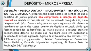 DEPÓSITO – MICROEMPRESA
DESERÇÃO - PESSOA JURÍDICA - MICROEMPRESA - BENEFÍCIOS DA
JUSTIÇA GRATUITA. A jurisprudência desta Corte é no sentido de que o
benefício da justiça gratuita não compreende a isenção do depósito
recursal, na medida em que este não tem natureza de taxa judiciária, e sim
de garantia do juízo. Desse modo, uma vez que a agravante não efetuou o
recolhimento tanto das custas quanto do depósito recursal, ainda que
fossem concedidos os benefícios da justiça gratuita, o recurso ordinário
permaneceria deserto, de modo que não logra êxito em evidenciar o
desacerto da decisão agravada. Agravo de instrumento não provido. (TST-
AIRR-1000207-24.2013.5.02.0461 , Relator Desembargador Convocado:
Breno Medeiros, Data de Julgamento: 21/10/2015, 8ª Turma, Data de
Publicação: DEJT 23/10/2015)
 