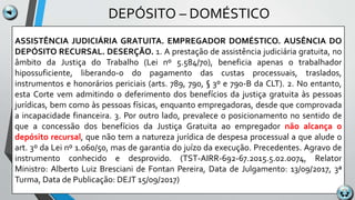 DEPÓSITO – DOMÉSTICO
ASSISTÊNCIA JUDICIÁRIA GRATUITA. EMPREGADOR DOMÉSTICO. AUSÊNCIA DO
DEPÓSITO RECURSAL. DESERÇÃO. 1. A prestação de assistência judiciária gratuita, no
âmbito da Justiça do Trabalho (Lei nº 5.584/70), beneficia apenas o trabalhador
hipossuficiente, liberando-o do pagamento das custas processuais, traslados,
instrumentos e honorários periciais (arts. 789, 790, § 3º e 790-B da CLT). 2. No entanto,
esta Corte vem admitindo o deferimento dos benefícios da justiça gratuita às pessoas
jurídicas, bem como às pessoas físicas, enquanto empregadoras, desde que comprovada
a incapacidade financeira. 3. Por outro lado, prevalece o posicionamento no sentido de
que a concessão dos benefícios da Justiça Gratuita ao empregador não alcança o
depósito recursal, que não tem a natureza jurídica de despesa processual a que alude o
art. 3º da Lei nº 1.060/50, mas de garantia do juízo da execução. Precedentes. Agravo de
instrumento conhecido e desprovido. (TST-AIRR-692-67.2015.5.02.0074, Relator
Ministro: Alberto Luiz Bresciani de Fontan Pereira, Data de Julgamento: 13/09/2017, 3ª
Turma, Data de Publicação: DEJT 15/09/2017)
 