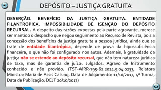 DEPÓSITO – JUSTIÇA GRATUITA
DESERÇÃO. BENEFÍCIO DA JUSTIÇA GRATUITA. ENTIDADE
FILANTRÓPICA. IMPOSSIBILIDADE DE ISENÇÃO DO DEPÓSITO
RECURSAL. A despeito das razões expostas pela parte agravante, merece
ser mantido o despacho que negou seguimento ao Recurso de Revista, pois a
concessão dos benefícios da justiça gratuita a pessoa jurídica, ainda que se
trate de entidade filantrópica, depende de prova da hipossuficiência
financeira, o que não foi configurado nos autos. Ademais, à gratuidade da
justiça não se estende ao depósito recursal, que não tem natureza jurídica
de taxa, mas de garantia de juízo. Julgados. Agravo de Instrumento
conhecido e não provido. (TST-AIRR-795-62.2014.5.04.0233, Relatora
Ministra: Maria de Assis Calsing, Data de Julgamento: 11/10/2017, 4ª Turma,
Data de Publicação: DEJT 20/10/2017)
 