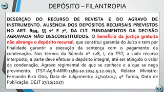 DEPÓSITO – FILANTROPIA
DESERÇÃO DO RECURSO DE REVISTA E DO AGRAVO DE
INSTRUMENTO. AUSÊNCIA DOS DEPÓSITOS RECURSAIS PREVISTOS
NO ART. 899, §§ 1º E 7º, DA CLT. FUNDAMENTOS DA DECISÃO
AGRAVADA NÃO DESCONSTITUÍDOS. O benefício da justiça gratuita
não abrange o depósito recursal, que constitui garantia do Juízo e tem por
finalidade garantir a execução da sentença com o pagamento da
condenação. Nos termos da Súmula nº 128, I, do TST, a cada recurso
interposto, a parte deve efetuar o depósito integral, até ser atingido o valor
da condenação. Agravo regimental de que se conhece e a que se nega
provimento. (TST-AgR-AIRR-1589-10.2014.5.12.0056, Relator Ministro:
Fernando Eizo Ono, Data de Julgamento: 25/10/2017, 4ª Turma, Data de
Publicação: DEJT 27/10/2017)
 